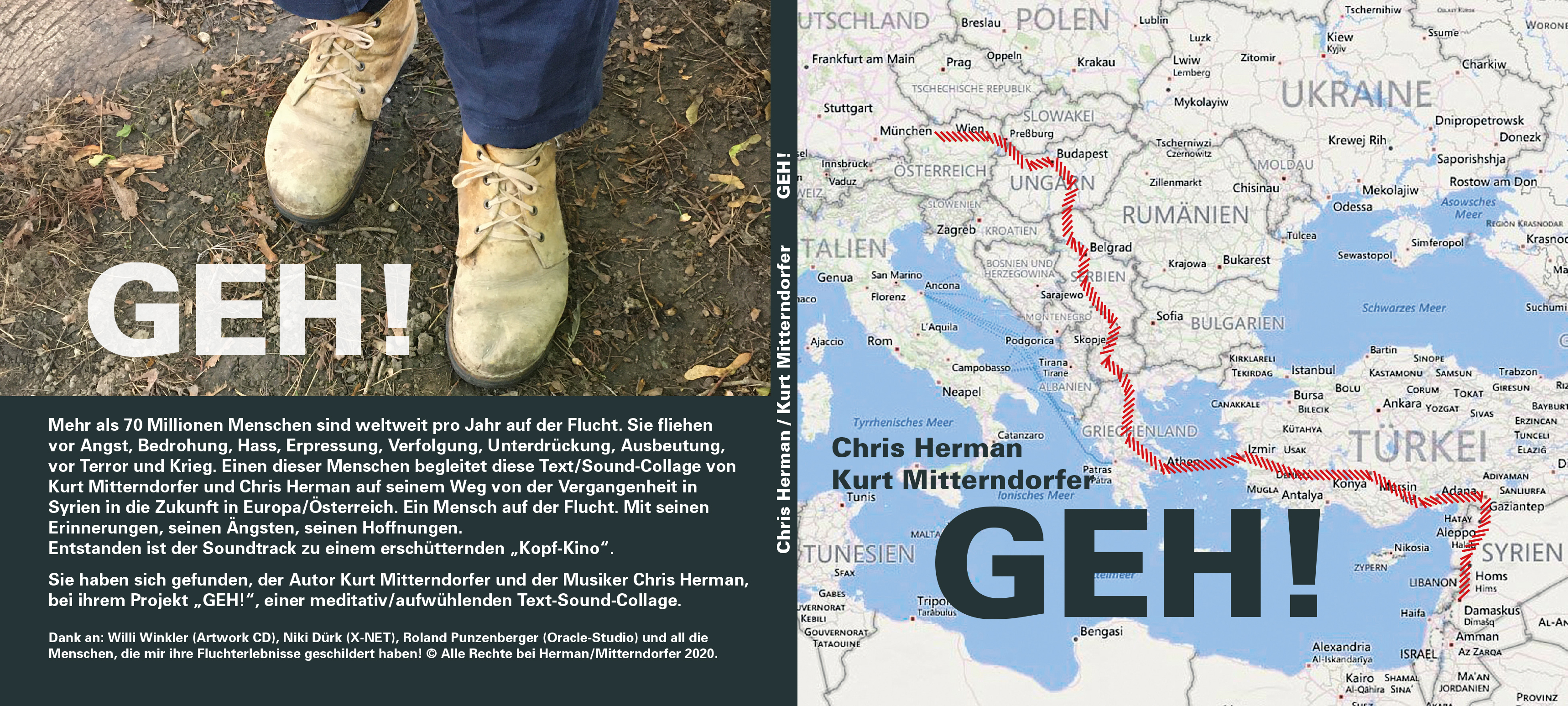Kurt Mitterndorfer, „GEH!“ Text: Kurt Mitterndorfer, Sounds: Chris Herman
Text-Sound Performance
CD 15,- €
Dauer: 70 Minuten
Inhalt/Beschreibung: Mehr als 70 Millionen Menschen sind weltweit pro Jahr auf der Flucht. Sie ﬂiehen vor Angst, Bedrohung. Hass, Erpressung, Verfolgung, Unterdrückung, Ausbeutung, vor Terror und Krieg. Einen dieser Menschen begleitet diese Text/Sound-Collage auf seinem Weg von der Vergangenheit in Syrien in die Zukunft in Österreich.