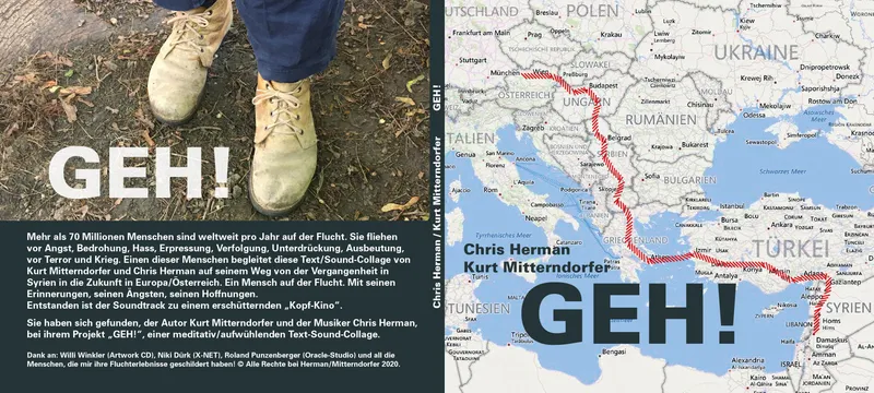 „GEH!“ Text: Kurt Mitterndorfer, Sounds: Chris Herman
Text-Sound Performance
CD 15,- €
Dauer: 70 Minuten
Inhalt/Beschreibung: Mehr als 70 Millionen Menschen sind weltweit pro Jahr auf der Flucht. Sie ﬂiehen vor Angst, Bedrohung. Hass, Erpressung, Verfolgung, Unterdrückung, Ausbeutung, vor Terror und Krieg. Einen dieser Menschen begleitet diese Text/Sound-Collage auf seinem Weg von der Vergangenheit in Syrien in die Zukunft in Österreich.